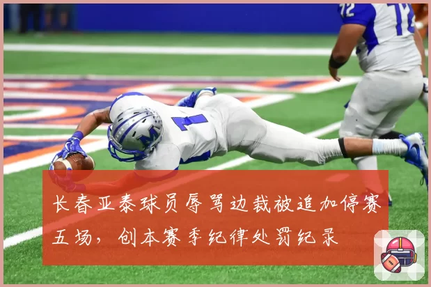 长春亚泰球员辱骂边裁被追加停赛五场,创本赛季纪律处罚纪录