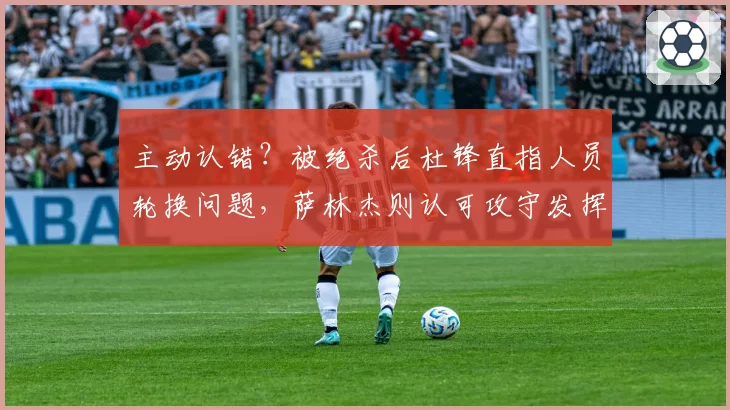 主动认错?被绝杀后杜锋直指人员轮换问题,萨林杰则认可攻守发挥