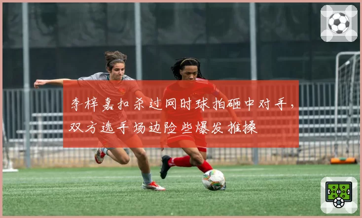 李梓嘉扣杀过网时球拍砸中对手,双方选手场边险些爆发推搡