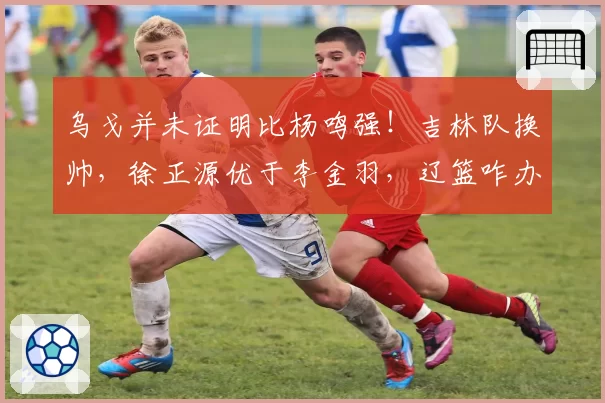 乌戈并未证明比杨鸣强！吉林队换帅，徐正源优于李金羽，辽篮咋办