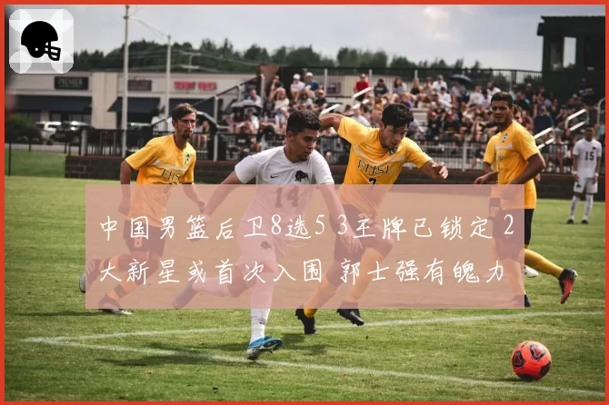 中国男篮后卫8选5 3王牌已锁定 2大新星或首次入围 郭士强有魄力