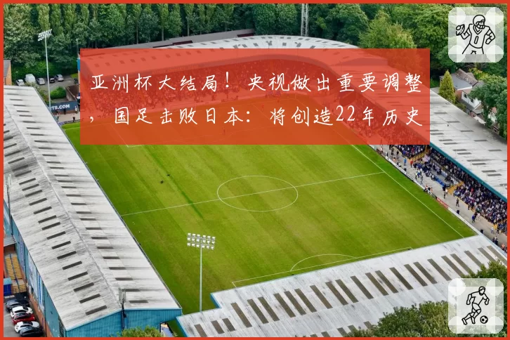 亚洲杯大结局！央视做出重要调整，国足击败日本：将创造22年历史