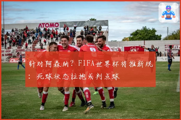 针对阿森纳？FIFA世界杯将推新规：死球状态拉抱或判点球