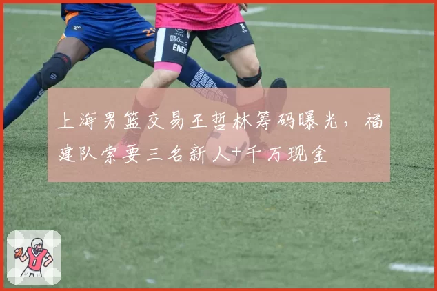 上海男篮交易王哲林筹码曝光,福建队索要三名新人+千万现金