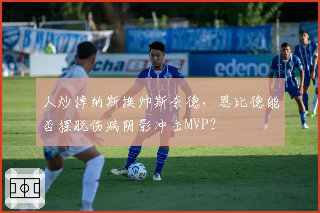 人炒掉纳斯换帅斯奈德，恩比德能否摆脱伤病阴影冲击MVP？