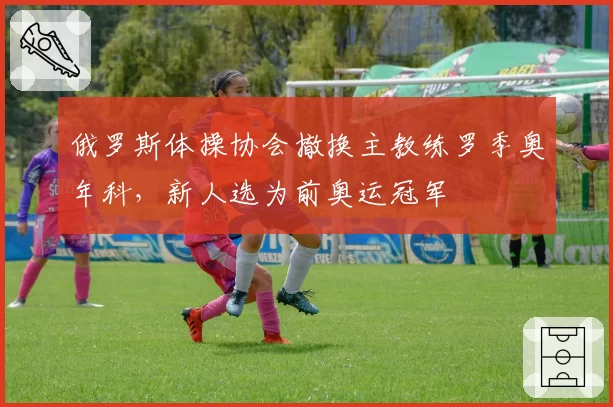 俄罗斯体操协会撤换主教练罗季奥年科,新人选为前奥运冠军