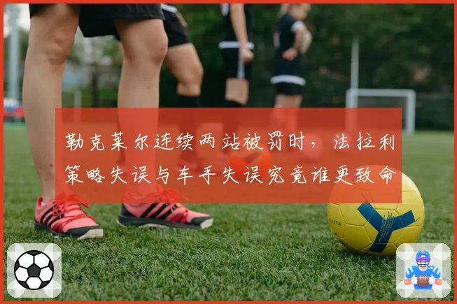 勒克莱尔连续两站被罚时，法拉利策略失误与车手失误究竟谁更致命？