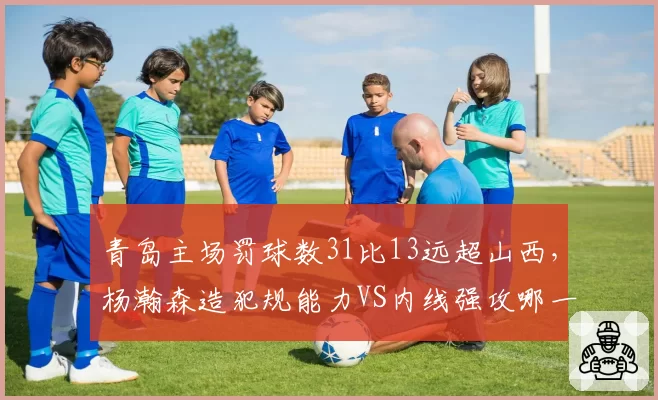 青岛主场罚球数31比13远超山西，杨瀚森造犯规能力VS内线强攻哪一种更高效？